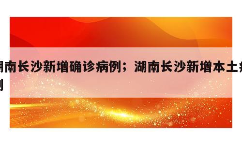 湖南长沙新增确诊病例；湖南长沙新增本土病例