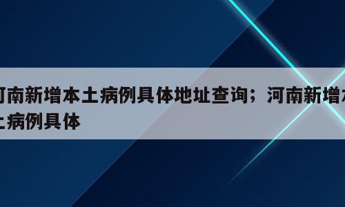 河南新增本土病例具体地址查询；河南新增本土病例具体