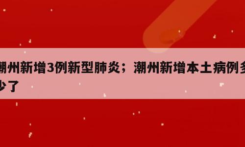 潮州新增3例新型肺炎；潮州新增本土病例多少了