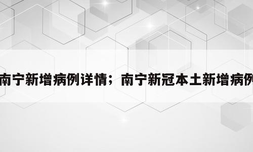 南宁新增病例详情；南宁新冠本土新增病例