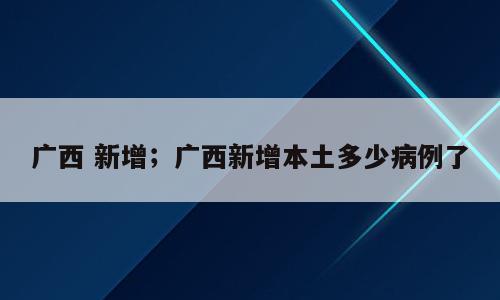 广西 新增；广西新增本土多少病例了