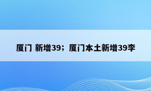 厦门 新增39；厦门本土新增39李
