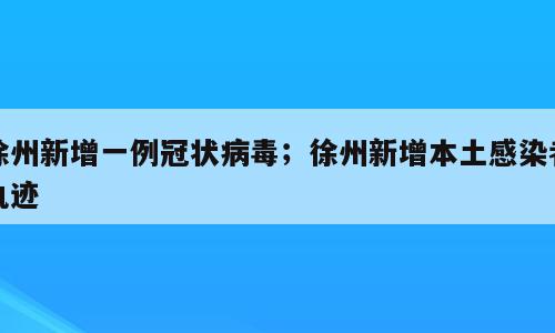 徐州新增一例冠状病毒；徐州新增本土感染者轨迹
