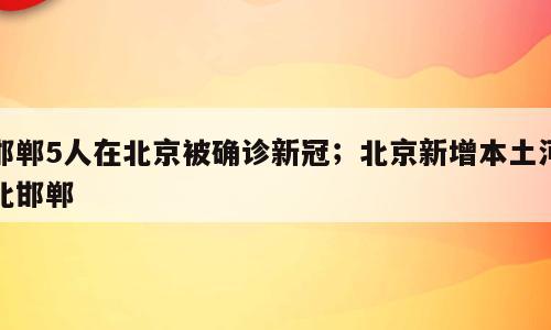 邯郸5人在北京被确诊新冠；北京新增本土河北邯郸