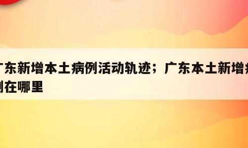 广东新增本土病例活动轨迹；广东本土新增病例在哪里
