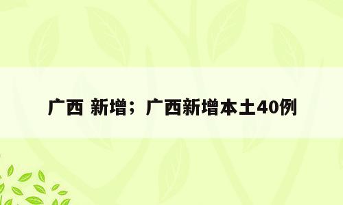 广西 新增；广西新增本土40例