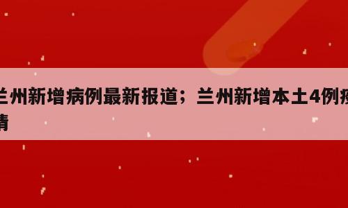 兰州新增病例最新报道；兰州新增本土4例疫情