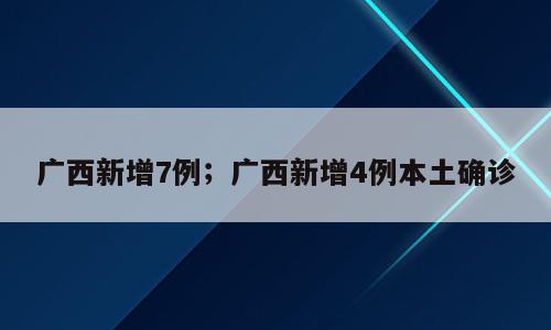 广西新增7例；广西新增4例本土确诊