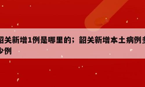 韶关新增1例是哪里的；韶关新增本土病例多少例