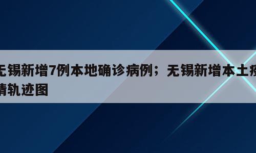 无锡新增7例本地确诊病例；无锡新增本土疫情轨迹图