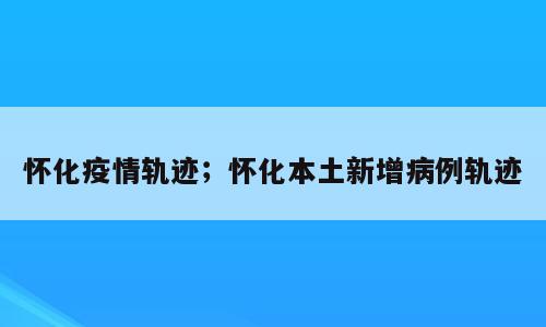 怀化疫情轨迹；怀化本土新增病例轨迹