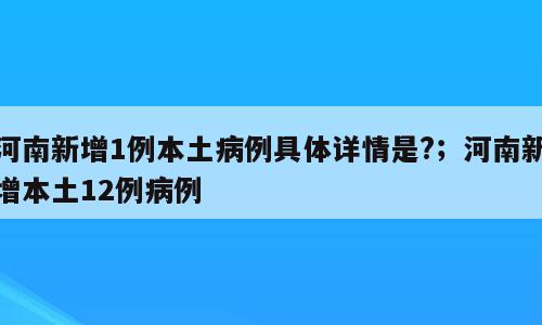 河南新增1例本土病例具体详情是?；河南新增本土12例病例