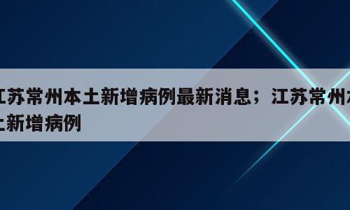 江苏常州本土新增病例最新消息；江苏常州本土新增病例