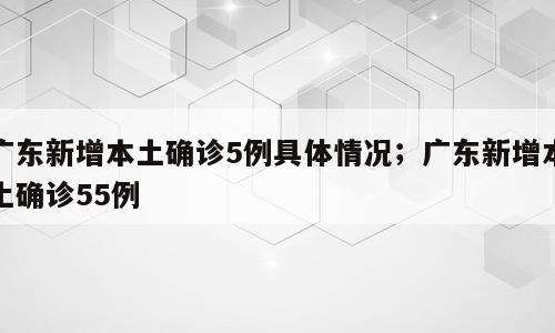 广东新增本土确诊5例具体情况；广东新增本土确诊55例