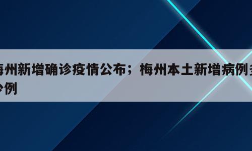 梅州新增确诊疫情公布；梅州本土新增病例多少例