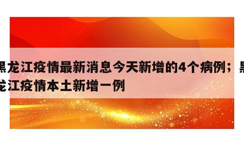 黑龙江疫情最新消息今天新增的4个病例；黑龙江疫情本土新增一例
