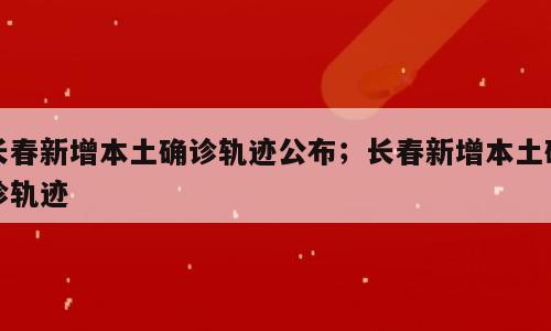 长春新增本土确诊轨迹公布；长春新增本土确诊轨迹