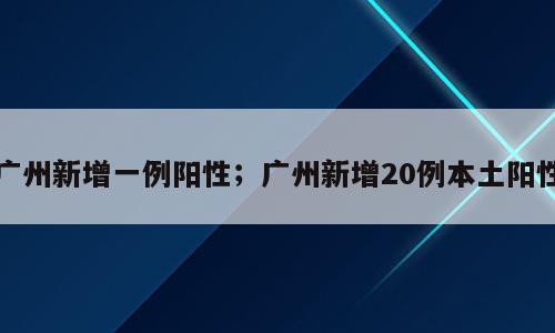 广州新增一例阳性；广州新增20例本土阳性