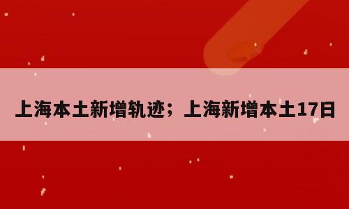上海本土新增轨迹；上海新增本土17日
