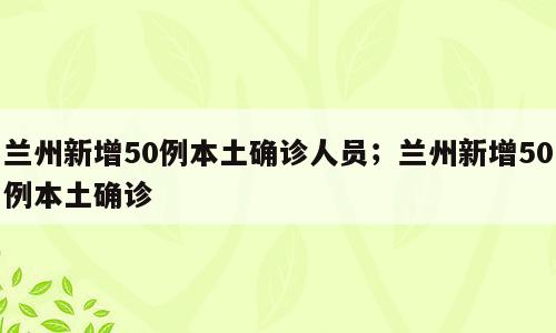 兰州新增50例本土确诊人员；兰州新增50例本土确诊