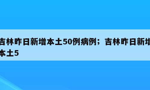 吉林昨日新增本土50例病例；吉林昨日新增本土5