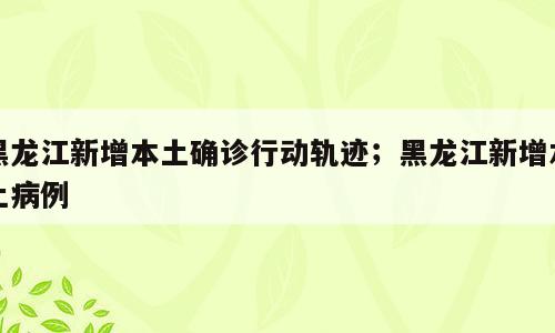 黑龙江新增本土确诊行动轨迹；黑龙江新增本土病例