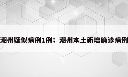 潮州疑似病例1例；潮州本土新增确诊病例