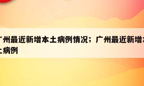 广州最近新增本土病例情况；广州最近新增本土病例