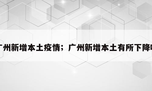 广州新增本土疫情；广州新增本土有所下降吗