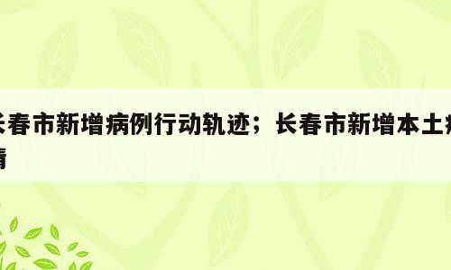 长春市新增病例行动轨迹；长春市新增本土疫情