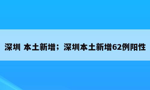 深圳 本土新增；深圳本土新增62例阳性