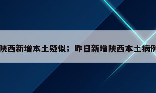 陕西新增本土疑似；昨日新增陕西本土病例