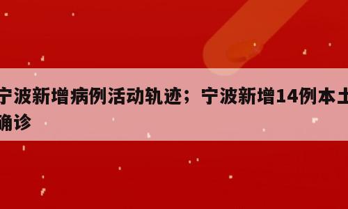 宁波新增病例活动轨迹；宁波新增14例本土确诊
