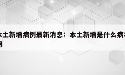 本土新增病例最新消息；本土新增是什么病毒啊