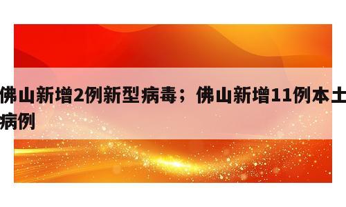 佛山新增2例新型病毒；佛山新增11例本土病例