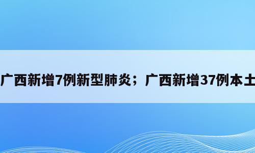 广西新增7例新型肺炎；广西新增37例本土