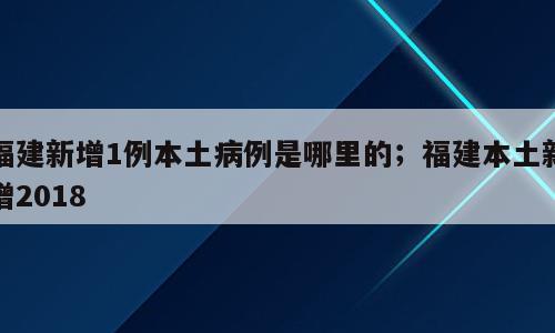 福建新增1例本土病例是哪里的；福建本土新增2018