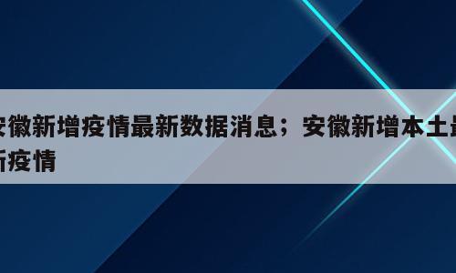 安徽新增疫情最新数据消息；安徽新增本土最新疫情
