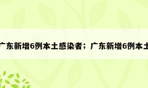 广东新增6例本土感染者；广东新增6例本土