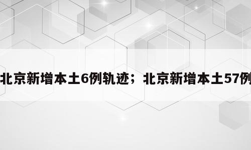 北京新增本土6例轨迹；北京新增本土57例