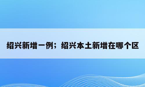 绍兴新增一例；绍兴本土新增在哪个区
