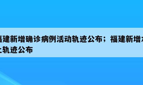 福建新增确诊病例活动轨迹公布；福建新增本土轨迹公布