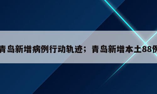 青岛新增病例行动轨迹；青岛新增本土88例
