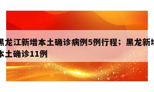 黑龙江新增本土确诊病例5例行程；黑龙新增本土确诊11例