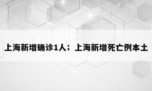 上海新增确诊1人；上海新增死亡例本土