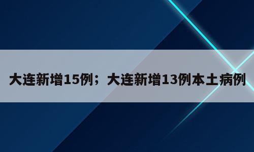 大连新增15例；大连新增13例本土病例