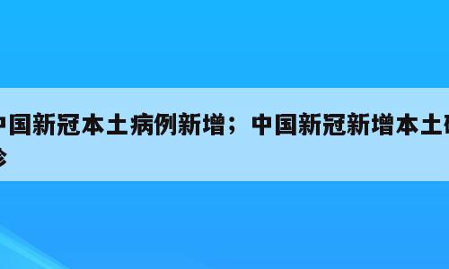 中国新冠本土病例新增；中国新冠新增本土确诊