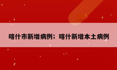喀什市新增病例；喀什新增本土病例