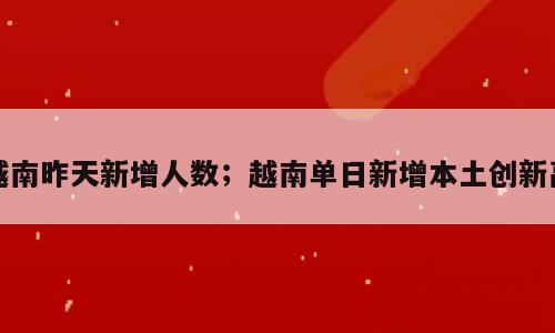 越南昨天新增人数；越南单日新增本土创新高