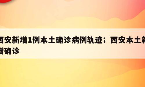 西安新增1例本土确诊病例轨迹；西安本土新增确诊